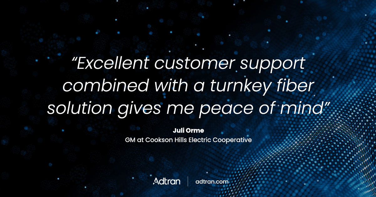 Excellent customer support combined with a turnkey fiber solution gives me peace of mind.  - Juli Orme, GM at Cookson Hills Electric Cooperative