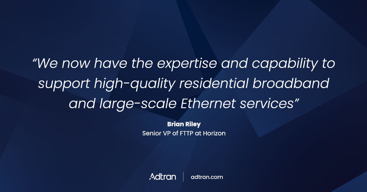We now have the expertise and capability to support high-quality residential broadband and large-scale Ethernet services.  - Brian Riley, senior VP of FTTP at Horizon